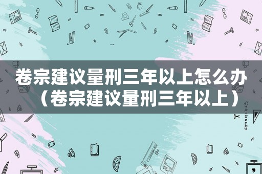 卷宗建議量刑三年以上怎么辦（卷宗建議量刑三年以上）
