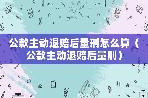 公款主動(dòng)退賠后量刑怎么算（公款主動(dòng)退賠后量刑）