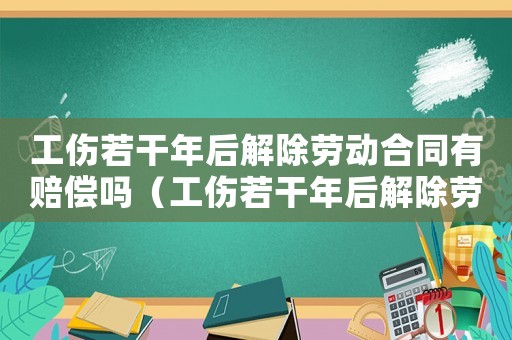 工傷若干年后解除勞動(dòng)合同有賠償嗎（工傷若干年后解除勞動(dòng)合同）