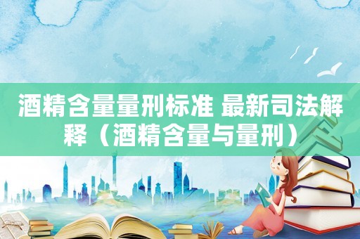 酒精含量量刑標(biāo)準(zhǔn) 最新司法解釋（酒精含量與量刑）