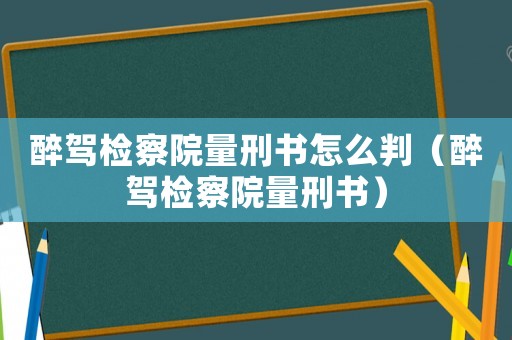 醉駕檢察院量刑書(shū)怎么判（醉駕檢察院量刑書(shū)）