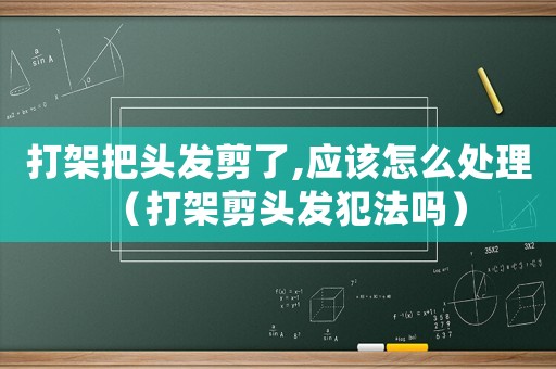 打架把頭發(fā)剪了,應(yīng)該怎么處理（打架剪頭發(fā)犯法嗎）