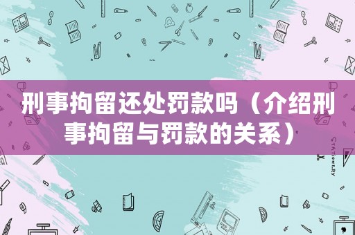 刑事拘留還處罰款嗎（介紹刑事拘留與罰款的關系）