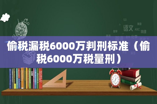 偷稅漏稅6000萬判刑標(biāo)準(zhǔn)（偷稅6000萬稅量刑）