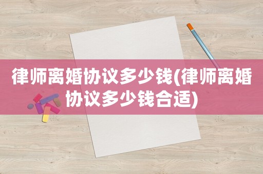 律師離婚協(xié)議多少錢(律師離婚協(xié)議多少錢合適)