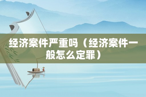 經(jīng)濟案件嚴重嗎（經(jīng)濟案件一般怎么定罪）