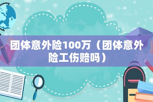 團(tuán)體意外險(xiǎn)100萬（團(tuán)體意外險(xiǎn)工傷賠嗎）