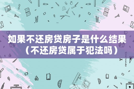 如果不還房貸房子是什么結果（不還房貸屬于犯法嗎）