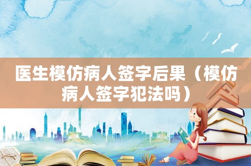 醫(yī)生模仿病人簽字后果（模仿病人簽字犯法嗎）