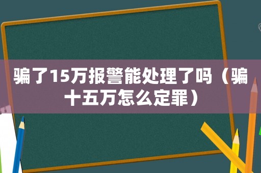 騙了15萬(wàn)報(bào)警能處理了嗎（騙十五萬(wàn)怎么定罪）
