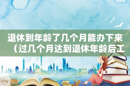 退休到年齡了幾個(gè)月能辦下來（過幾個(gè)月達(dá)到退休年齡后工傷）