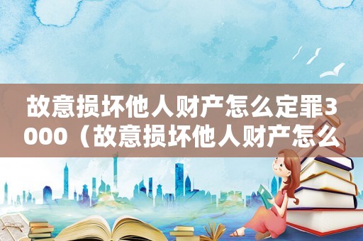 故意損壞他人財產(chǎn)怎么定罪3000（故意損壞他人財產(chǎn)怎么定罪）
