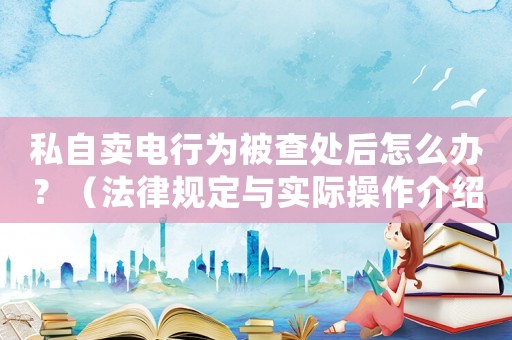 私自賣電行為被查處后怎么辦？（法律規(guī)定與實(shí)際操作介紹）