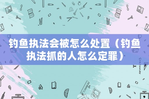 釣魚執(zhí)法會被怎么處置（釣魚執(zhí)法抓的人怎么定罪）