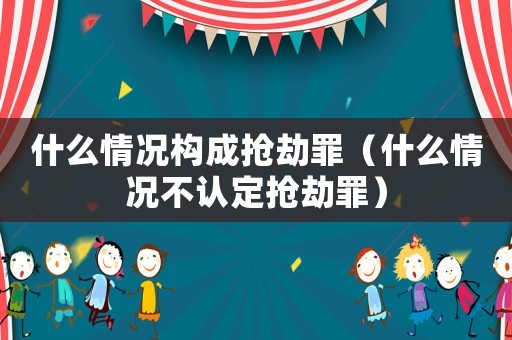 什么情況構(gòu)成搶劫罪（什么情況不認(rèn)定搶劫罪）