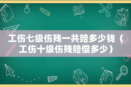 工傷七級(jí)傷殘一共賠多少錢（工傷十級(jí)傷殘賠償多少）