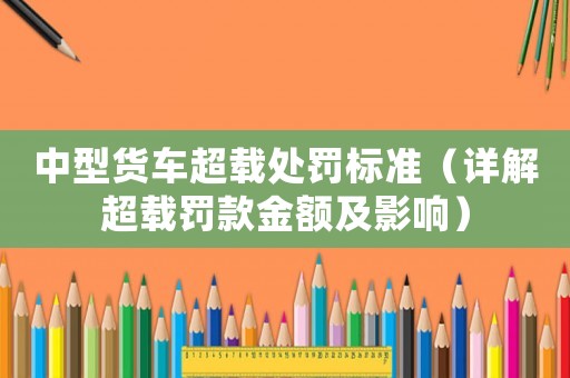 中型貨車(chē)超載處罰標(biāo)準(zhǔn)（詳解超載罰款金額及影響）