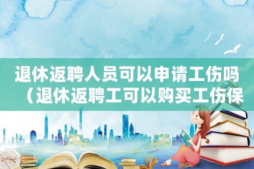 退休返聘人員可以申請(qǐng)工傷嗎（退休返聘工可以購(gòu)買(mǎi)工傷保險(xiǎn)）