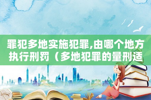 罪犯多地實施犯罪,由哪個地方執(zhí)行刑罰（多地犯罪的量刑適用）