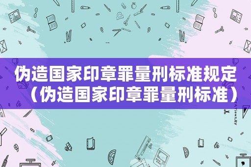 偽造國(guó)家印章罪量刑標(biāo)準(zhǔn)規(guī)定（偽造國(guó)家印章罪量刑標(biāo)準(zhǔn)）