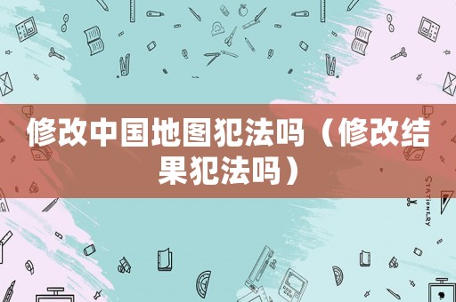 修改中國地圖犯法嗎（修改結(jié)果犯法嗎）