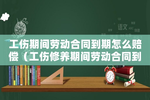 工傷期間勞動合同到期怎么賠償（工傷修養(yǎng)期間勞動合同到期了）