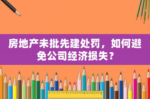 房地產(chǎn)未批先建處罰，如何避免公司經(jīng)濟(jì)損失？