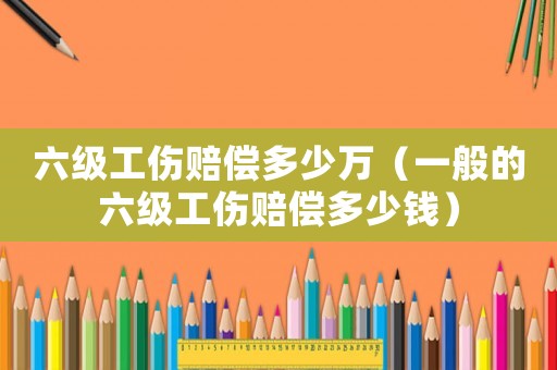 六級工傷賠償多少萬（一般的六級工傷賠償多少錢）