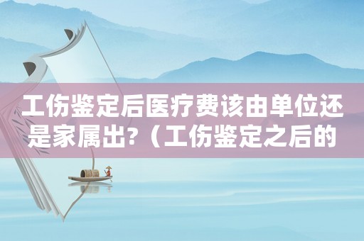 工傷鑒定后醫(yī)療費該由單位還是家屬出?（工傷鑒定之后的醫(yī)藥弗報銷嗎）