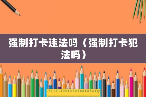 強(qiáng)制打卡違法嗎（強(qiáng)制打卡犯法嗎）