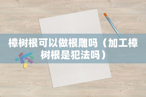 樟樹(shù)根可以做根雕嗎（加工樟樹(shù)根是犯法嗎）