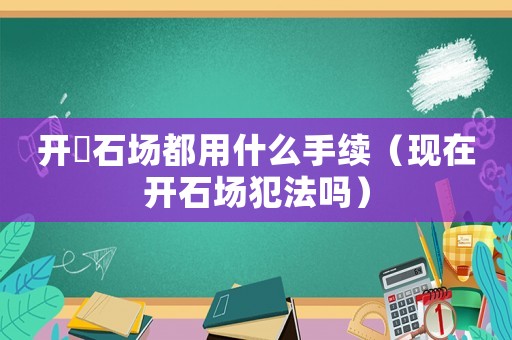 開釆石場(chǎng)都用什么手續(xù)（現(xiàn)在開石場(chǎng)犯法嗎）
