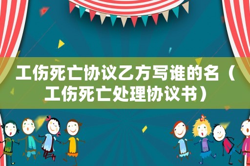 工傷死亡協(xié)議乙方寫誰的名（工傷死亡處理協(xié)議書）