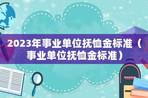 2023年事業(yè)單位撫恤金標(biāo)準(zhǔn)（事業(yè)單位撫恤金標(biāo)準(zhǔn)）