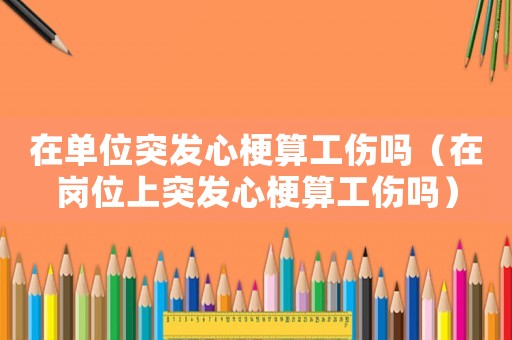 在單位突發(fā)心梗算工傷嗎（在崗位上突發(fā)心梗算工傷嗎）