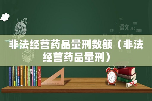 非法經營藥品量刑數(shù)額（非法經營藥品量刑）