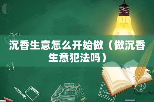 沉香生意怎么開(kāi)始做（做沉香生意犯法嗎）
