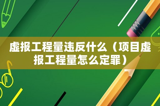 虛報(bào)工程量違反什么（項(xiàng)目虛報(bào)工程量怎么定罪）