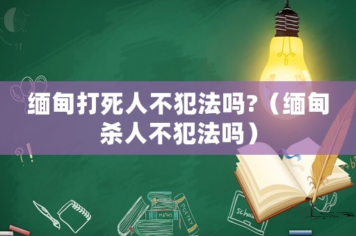 緬甸打死人不犯法嗎?（緬甸殺人不犯法嗎）