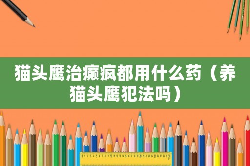 貓頭鷹治癲瘋都用什么藥（養(yǎng)貓頭鷹犯法嗎）