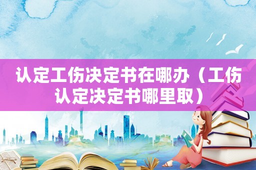 認(rèn)定工傷決定書在哪辦（工傷認(rèn)定決定書哪里取）