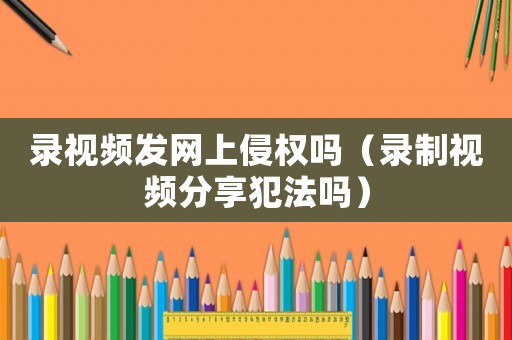 錄視頻發(fā)網(wǎng)上侵權(quán)嗎（錄制視頻分享犯法嗎）