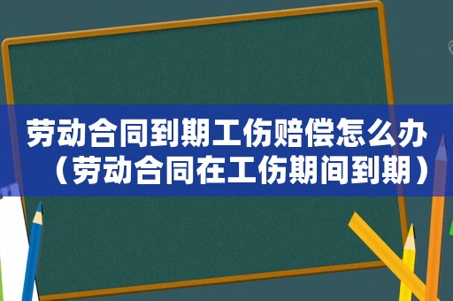 勞動(dòng)合同到期工傷賠償怎么辦（勞動(dòng)合同在工傷期間到期）