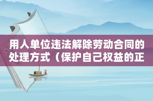 用人單位違法解除勞動合同的處理方式（保護(hù)自己權(quán)益的正確方法）