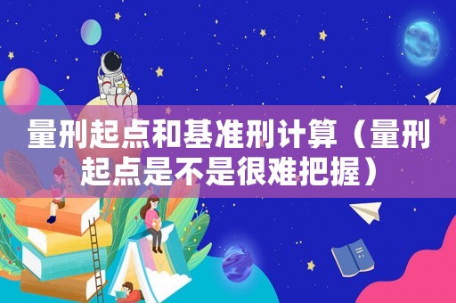 量刑起點(diǎn)和基準(zhǔn)刑計(jì)算（量刑起點(diǎn)是不是很難把握）