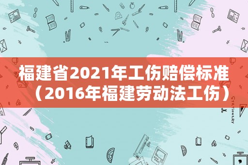 福建省2021年工傷賠償標(biāo)準(zhǔn)（2016年福建勞動(dòng)法工傷）