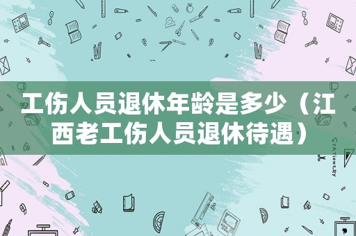 工傷人員退休年齡是多少（江西老工傷人員退休待遇）