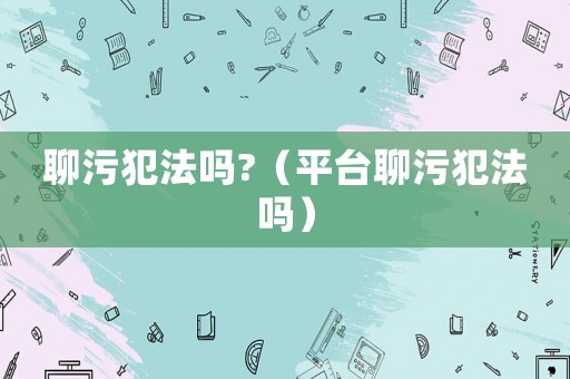 聊污犯法嗎?（平臺聊污犯法嗎）