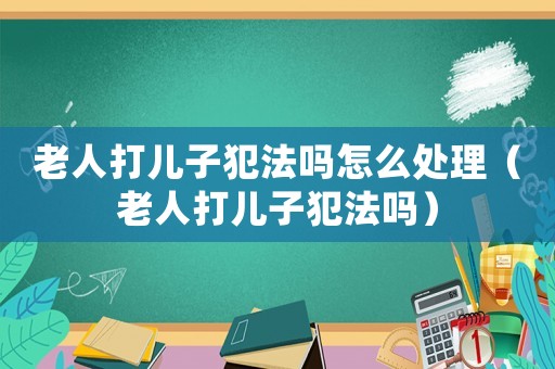 老人打兒子犯法嗎怎么處理（老人打兒子犯法嗎）