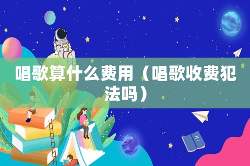 唱歌算什么費用（唱歌收費犯法嗎）